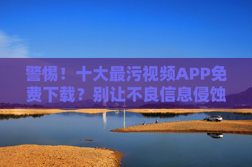 警惕!十大最污视频APP免费下载?别让不良信息侵蚀生活! 警惕!十大最污视频APP免费下载?别让不良信息侵蚀生活!