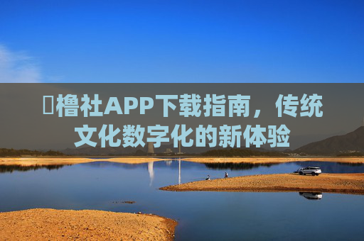 櫓橹社APP下载指南，传统文化数字化的新体验