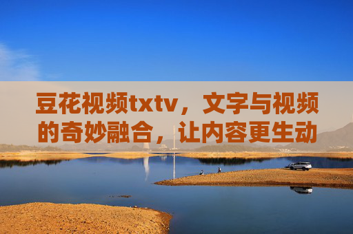 豆花视频txtv,文字与视频的奇妙融合,让内容更生动有趣 豆花视频txtv,文字与视频的奇妙融合,让内容更生动有趣