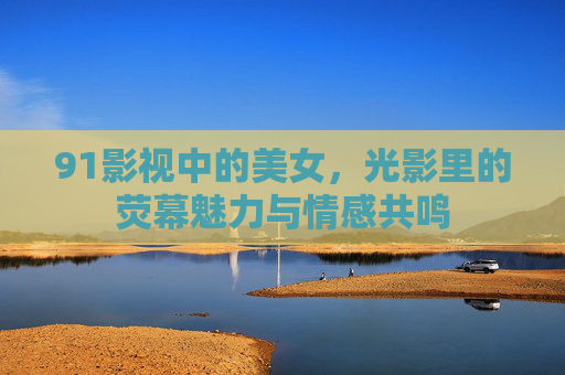 91影视中的美女,光影里的荧幕魅力与情感共鸣 91影视中的美女,光影里的荧幕魅力与情感共鸣