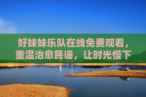好妹妹乐队在线免费观看,重温治愈民谣,让时光慢下来,好妹妹乐队在线免费观看,重温治愈民谣,让时光慢下来 好妹妹乐队在线免费观看,重温治愈民谣,让时光慢下来,好妹妹乐队在线免费观看,重温治愈民谣,让时光慢下来