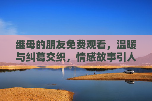 继母的朋友免费观看,温暖与纠葛交织,情感故事引人深思,继母的朋友,温暖与纠葛交织的情感故事,引人深思 继母的朋友免费观看,温暖与纠葛交织,情感故事引人深思,继母的朋友,温暖与纠葛交织的情感故事,引人深思