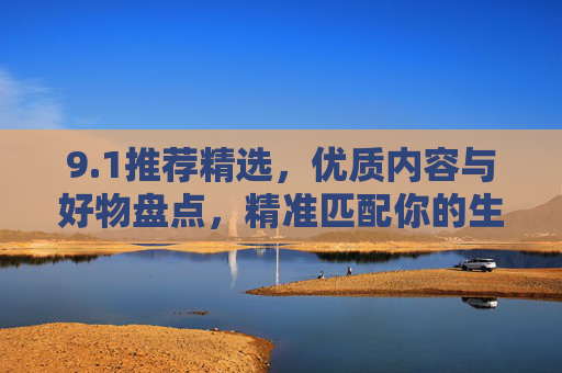 9.1推荐精选,优质内容与好物盘点,精准匹配你的生活需求 9.1推荐精选,优质内容与好物盘点,精准匹配你的生活需求