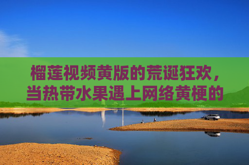 榴莲视频黄版的荒诞狂欢,当热带水果遇上网络黄梗的荒诞碰撞 榴莲视频黄版的荒诞狂欢,当热带水果遇上网络黄梗的荒诞碰撞