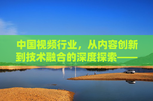 中国视频行业,从内容创新到技术融合的深度探索——聚焦中国xxx视频的发展路径与未来趋势,中国视频行业,从内容创新到技术融合的深度探索——聚焦发展路径与未来趋势 中国视频行业,从内容创新到技术融合的深度探索——聚焦中国xxx视频的发展路径与未来趋势,中国视频行业,从内容创新到技术融合的深度探索——聚焦发展路径与未来趋势