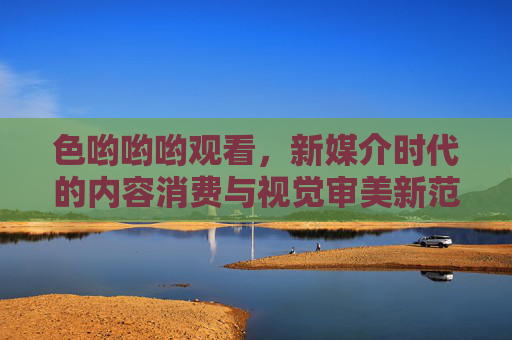 色哟哟哟观看,新媒介时代的内容消费与视觉审美新范式,新媒介时代的内容消费与视觉审美新范式,色哟哟哟观看的实践与审美转向 色哟哟哟观看,新媒介时代的内容消费与视觉审美新范式,新媒介时代的内容消费与视觉审美新范式,色哟哟哟观看的实践与审美转向