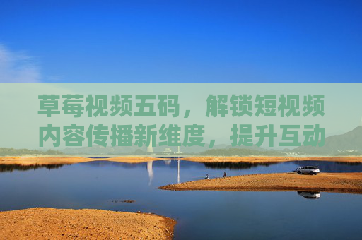 草莓视频五码,解锁短视频内容传播新维度,提升互动与转化 草莓视频五码,解锁短视频内容传播新维度,提升互动与转化