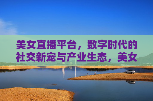 美女直播平台,数字时代的社交新宠与产业生态,美女直播平台,数字时代的社交新宠与产业生态 美女直播平台,数字时代的社交新宠与产业生态,美女直播平台,数字时代的社交新宠与产业生态