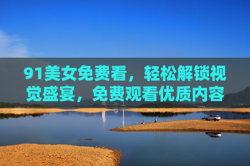 91美女免费看，轻松解锁视觉盛宴，免费观看优质内容，满足您的娱乐需求，91美女免费看，轻松解锁视觉盛宴，尽享优质娱乐内容