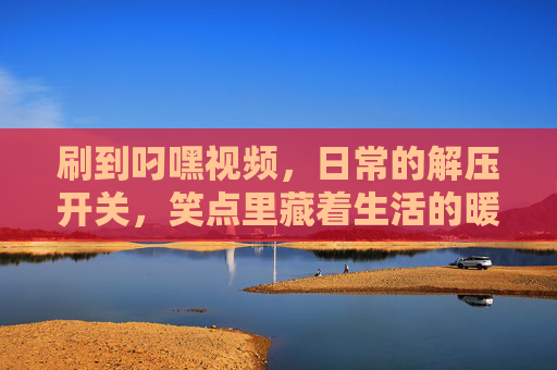 刷到叼嘿视频，日常的解压开关，笑点里藏着生活的暖意，叼嘿视频，日常解压开关，笑点里藏着生活的暖意