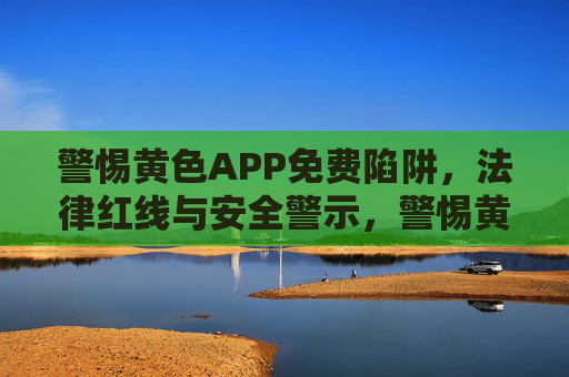 警惕黄色APP免费陷阱,法律红线与安全警示,警惕黄色APP免费陷阱,法律红线与安全警示 警惕黄色APP免费陷阱,法律红线与安全警示,警惕黄色APP免费陷阱,法律红线与安全警示