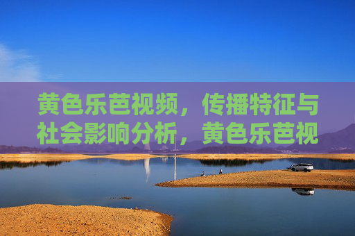 黄色乐芭视频,传播特征与社会影响分析,黄色乐芭视频的传播特征与社会影响分析 黄色乐芭视频,传播特征与社会影响分析,黄色乐芭视频的传播特征与社会影响分析