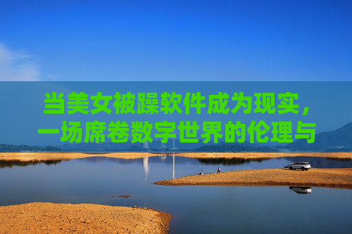 当美女被躁软件成为现实,一场席卷数字世界的伦理与安全风暴,当美女被躁软件成为现实,一场席卷数字世界的伦理与安全风暴 当美女被躁软件成为现实,一场席卷数字世界的伦理与安全风暴,当美女被躁软件成为现实,一场席卷数字世界的伦理与安全风暴