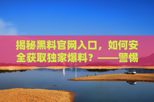 揭秘黑料官网入口,如何安全获取独家爆料?——警惕风险,合法获取信息的重要性,揭秘黑料官网入口,如何安全获取独家爆料?——警惕风险,合法获取信息的重要性 揭秘黑料官网入口,如何安全获取独家爆料?——警惕风险,合法获取信息的重要性,揭秘黑料官网入口,如何安全获取独家爆料?——警惕风险,合法获取信息的重要性
