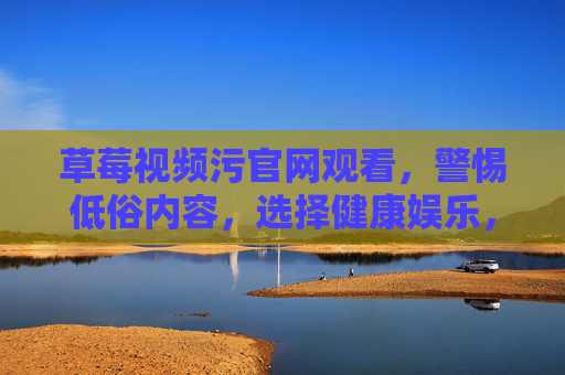 草莓视频污官网观看,警惕低俗内容,选择健康娱乐,草莓视频污官网观看需警惕,远离低俗内容,拥抱健康娱乐 草莓视频污官网观看,警惕低俗内容,选择健康娱乐,草莓视频污官网观看需警惕,远离低俗内容,拥抱健康娱乐