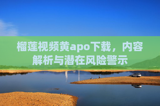 榴莲视频黄apo下载，内容解析与潜在风险警示