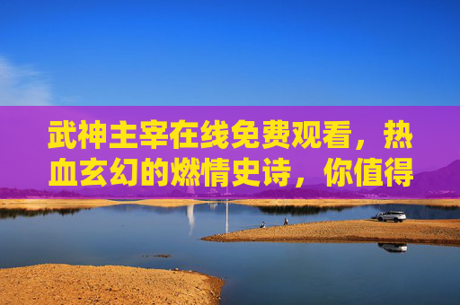 武神主宰在线免费观看,热血玄幻的燃情史诗,你值得拥有,武神主宰在线免费观看,热血玄幻的燃情史诗,你值得拥有 武神主宰在线免费观看,热血玄幻的燃情史诗,你值得拥有,武神主宰在线免费观看,热血玄幻的燃情史诗,你值得拥有