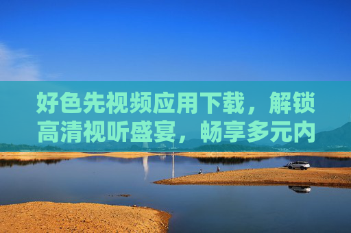 好色先视频应用下载，解锁高清视听盛宴，畅享多元内容，好色先视频应用下载，解锁高清视听盛宴，畅享多元内容