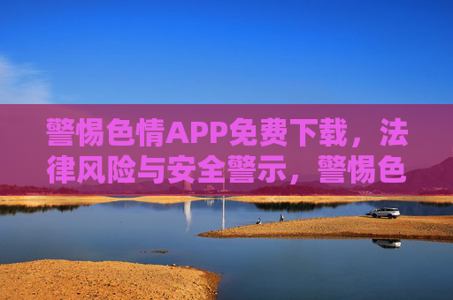 警惕色情APP免费下载,法律风险与安全警示,警惕色情APP免费下载,法律风险与安全警示 警惕色情APP免费下载,法律风险与安全警示,警惕色情APP免费下载,法律风险与安全警示