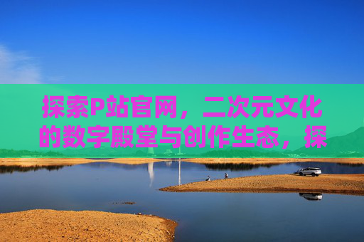 探索P站官网,二次元文化的数字殿堂与创作生态,探索P站官网,二次元文化的数字殿堂与创作生态 探索P站官网,二次元文化的数字殿堂与创作生态,探索P站官网,二次元文化的数字殿堂与创作生态