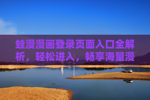 蛙漫漫画登录页面入口全解析，轻松进入，畅享海量漫画资源，蛙漫漫画登录页面入口全解析，轻松进入，畅享海量漫画资源