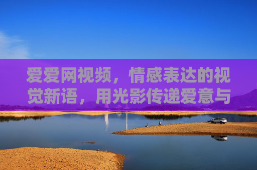 爱爱网视频,情感表达的视觉新语,用光影传递爱意与共鸣,爱爱网视频,情感表达的视觉新语,用光影传递爱意与共鸣 爱爱网视频,情感表达的视觉新语,用光影传递爱意与共鸣,爱爱网视频,情感表达的视觉新语,用光影传递爱意与共鸣
