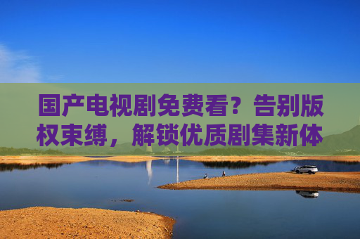 国产电视剧免费看?告别版权束缚,解锁优质剧集新体验 国产电视剧免费看?告别版权束缚,解锁优质剧集新体验