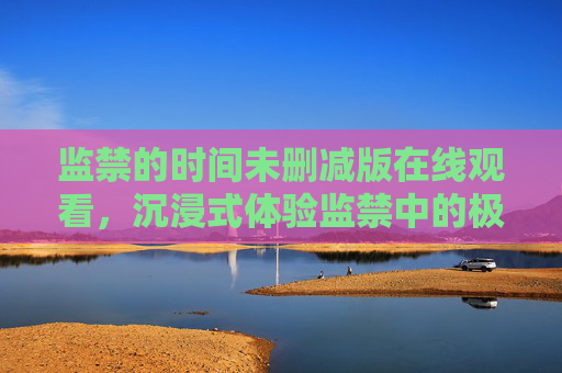 监禁的时间未删减版在线观看,沉浸式体验监禁中的极致惊悚与人性拷问,监禁的时间未删减版,沉浸式惊悚体验,直击人性拷问的极致惊魂 监禁的时间未删减版在线观看,沉浸式体验监禁中的极致惊悚与人性拷问,监禁的时间未删减版,沉浸式惊悚体验,直击人性拷问的极致惊魂