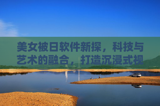 美女被日软件新探,科技与艺术的融合,打造沉浸式视觉体验,科技与艺术融合,沉浸式视觉体验新探 美女被日软件新探,科技与艺术的融合,打造沉浸式视觉体验,科技与艺术融合,沉浸式视觉体验新探