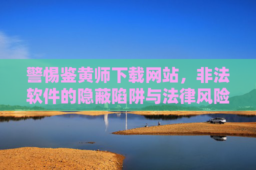 警惕鉴黄师下载网站,非法软件的隐蔽陷阱与法律风险,警惕鉴黄师下载网站,非法软件的隐蔽陷阱与法律风险 警惕鉴黄师下载网站,非法软件的隐蔽陷阱与法律风险,警惕鉴黄师下载网站,非法软件的隐蔽陷阱与法律风险
