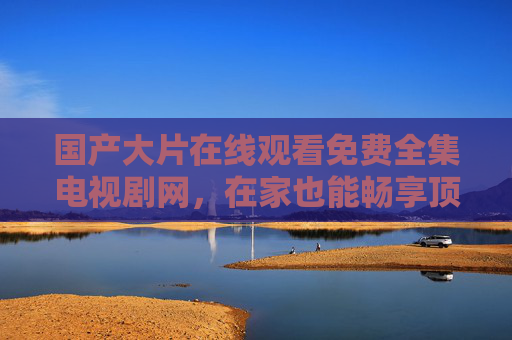 国产大片在线观看免费全集电视剧网,在家也能畅享顶级影视盛宴,国产大片在线免费全集观看,在家畅享顶级影视盛宴 国产大片在线观看免费全集电视剧网,在家也能畅享顶级影视盛宴,国产大片在线免费全集观看,在家畅享顶级影视盛宴