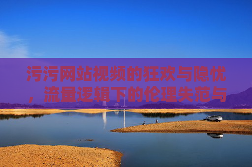 污污网站视频的狂欢与隐忧,流量逻辑下的伦理失范与时代警示 污污网站视频的狂欢与隐忧,流量逻辑下的伦理失范与时代警示