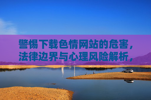 警惕下载色情网站的危害，法律边界与心理风险解析，警惕下载色情网站的危害，法律边界与心理风险解析