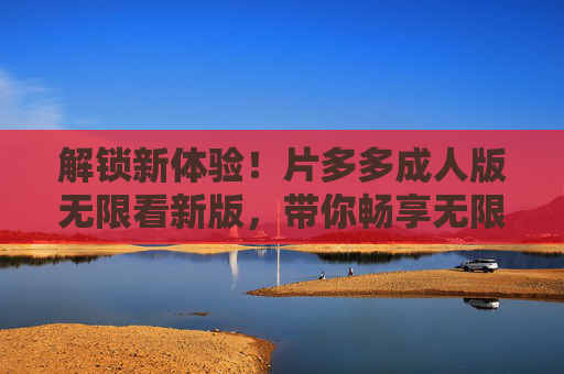 解锁新体验!片多多成人版无限看新版,带你畅享无限制观影乐趣,解锁新体验!片多多成人版无限看新版,带你畅享无限制观影乐趣 解锁新体验!片多多成人版无限看新版,带你畅享无限制观影乐趣,解锁新体验!片多多成人版无限看新版,带你畅享无限制观影乐趣