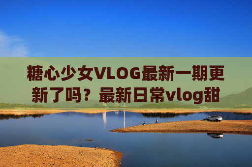 糖心少女VLOG最新一期更新了吗?最新日常vlog甜度拉满,快来解锁她的治愈时刻!糖心少女VLOG最新一期更新了吗?甜度拉满的日常治愈时刻等你解锁 糖心少女VLOG最新一期更新了吗?最新日常vlog甜度拉满,快来解锁她的治愈时刻!糖心少女VLOG最新一期更新了吗?甜度拉满的日常治愈时刻等你解锁