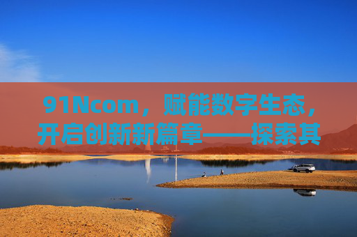 91Ncom,赋能数字生态,开启创新新篇章——探索其核心价值与未来潜力,91Ncom,赋能数字生态,开启创新新篇章——探索其核心价值与未来潜力 91Ncom,赋能数字生态,开启创新新篇章——探索其核心价值与未来潜力,91Ncom,赋能数字生态,开启创新新篇章——探索其核心价值与未来潜力