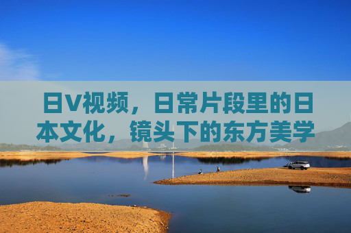 日V视频，日常片段里的日本文化，镜头下的东方美学探索