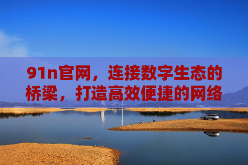 91n官网,连接数字生态的桥梁,打造高效便捷的网络服务体验,91n官网,连接数字生态的桥梁,打造高效便捷的网络服务体验 91n官网,连接数字生态的桥梁,打造高效便捷的网络服务体验,91n官网,连接数字生态的桥梁,打造高效便捷的网络服务体验