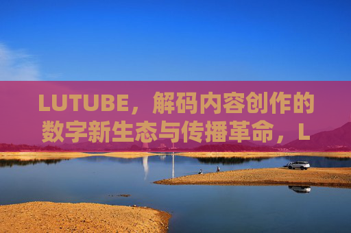 LUTUBE,解码内容创作的数字新生态与传播革命,LUTUBE,解码内容创作的数字新生态与传播革命 LUTUBE,解码内容创作的数字新生态与传播革命,LUTUBE,解码内容创作的数字新生态与传播革命