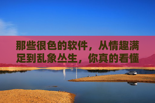 那些很色的软件,从情趣满足到乱象丛生,你真的看懂了吗?那些很色的软件,从情趣满足到乱象丛生,你真的看懂了吗? 那些很色的软件,从情趣满足到乱象丛生,你真的看懂了吗?那些很色的软件,从情趣满足到乱象丛生,你真的看懂了吗?