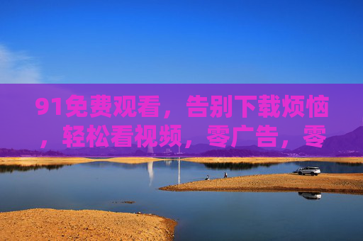 91免费观看,告别下载烦恼,轻松看视频,零广告,零负担!91免费看视频,告别下载与广告,轻松无负担! 91免费观看,告别下载烦恼,轻松看视频,零广告,零负担!91免费看视频,告别下载与广告,轻松无负担!