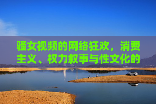 骚女视频的网络狂欢,消费主义、权力叙事与性文化的再生产,骚女视频的网络狂欢,消费主义、权力叙事与性文化的再生产 骚女视频的网络狂欢,消费主义、权力叙事与性文化的再生产,骚女视频的网络狂欢,消费主义、权力叙事与性文化的再生产