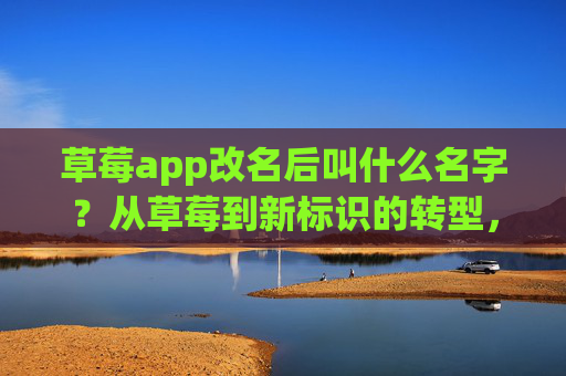 草莓app改名后叫什么名字?从草莓到新标识的转型,内涵与用户适配解析,草莓app改名后新名称,从草莓到新标识的转型内涵与用户适配解析 草莓app改名后叫什么名字?从草莓到新标识的转型,内涵与用户适配解析,草莓app改名后新名称,从草莓到新标识的转型内涵与用户适配解析