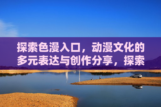 探索色漫入口,动漫文化的多元表达与创作分享,探索色漫入口,动漫文化的多元表达与创作分享 探索色漫入口,动漫文化的多元表达与创作分享,探索色漫入口,动漫文化的多元表达与创作分享