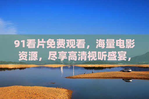 91看片免费观看,海量电影资源,尽享高清视听盛宴,91看片免费观看,海量电影资源,尽享高清视听盛宴 91看片免费观看,海量电影资源,尽享高清视听盛宴,91看片免费观看,海量电影资源,尽享高清视听盛宴