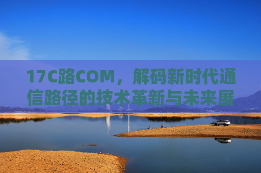 17C路COM,解码新时代通信路径的技术革新与未来展望,17C路COM,解码新时代通信路径的技术革新与未来展望 17C路COM,解码新时代通信路径的技术革新与未来展望,17C路COM,解码新时代通信路径的技术革新与未来展望