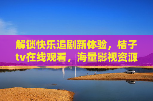 解锁快乐追剧新体验,桔子tv在线观看,海量影视资源一键畅享,解锁快乐追剧新体验,桔子TV在线观看,海量影视资源一键畅享 解锁快乐追剧新体验,桔子tv在线观看,海量影视资源一键畅享,解锁快乐追剧新体验,桔子TV在线观看,海量影视资源一键畅享