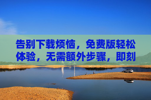 告别下载烦恼，免费版轻松体验，无需额外步骤，即刻享受便捷服务！告别下载烦恼，免费版轻松体验，即刻享受便捷服务！