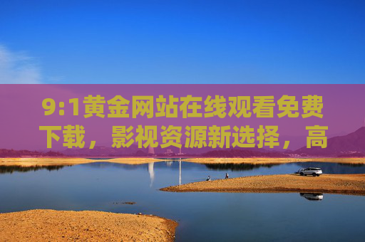 9:1黄金网站在线观看免费下载,影视资源新选择,高清免费享不停,9:1黄金网站,在线观看免费下载,高清影视资源新选择 9:1黄金网站在线观看免费下载,影视资源新选择,高清免费享不停,9:1黄金网站,在线观看免费下载,高清影视资源新选择