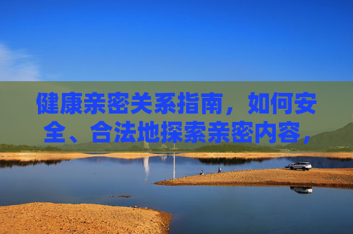 健康亲密关系指南,如何安全、合法地探索亲密内容,健康亲密关系指南,如何安全、合法地探索亲密内容 健康亲密关系指南,如何安全、合法地探索亲密内容,健康亲密关系指南,如何安全、合法地探索亲密内容